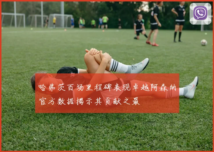 哈弗茨百场里程碑表现卓越阿森纳官方数据揭示其贡献之最