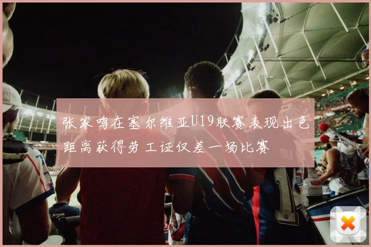 张家鸣在塞尔维亚U19联赛表现出色距离获得劳工证仅差一场比赛