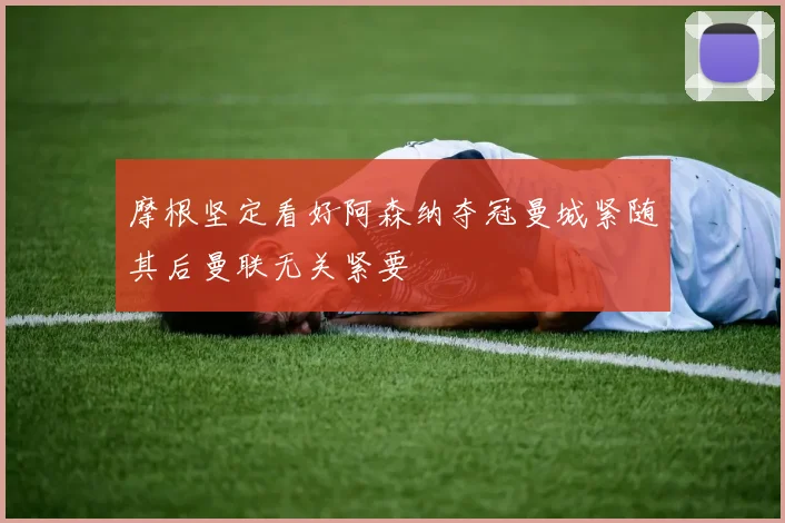 摩根坚定看好阿森纳夺冠曼城紧随其后曼联无关紧要