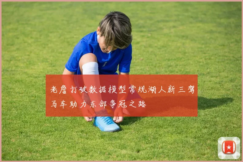 老詹打破数据模型常规湖人新三驾马车助力东部争冠之路