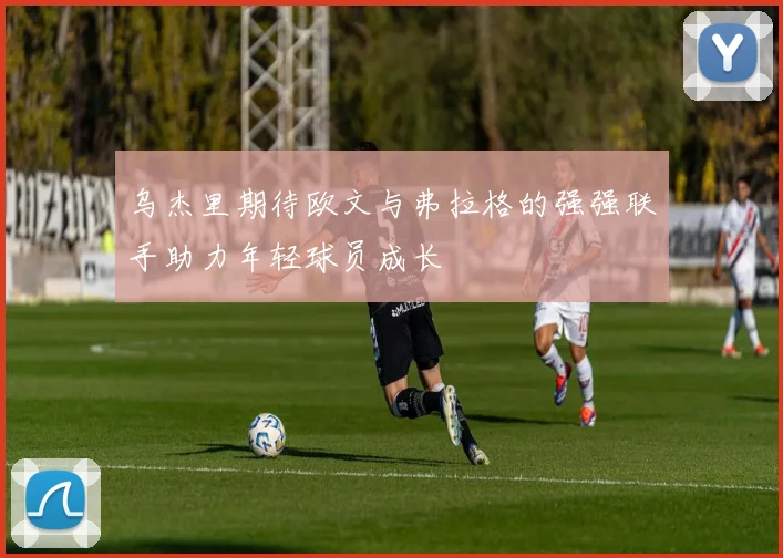 乌杰里期待欧文与弗拉格的强强联手助力年轻球员成长