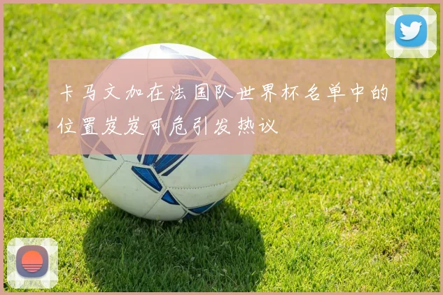 卡马文加在法国队世界杯名单中的位置岌岌可危引发热议