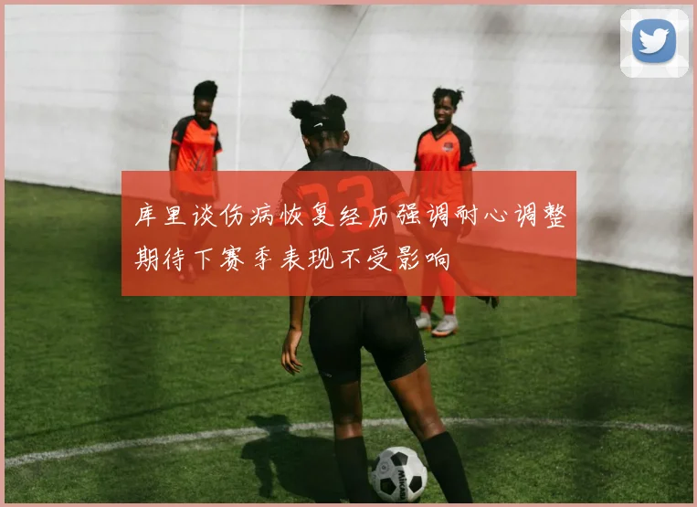 库里谈伤病恢复经历强调耐心调整期待下赛季表现不受影响