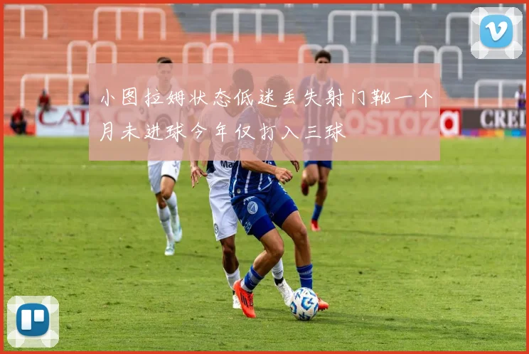 小图拉姆状态低迷丢失射门靴一个月未进球今年仅打入三球