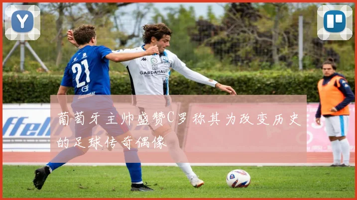 葡萄牙主帅盛赞C罗称其为改变历史的足球传奇偶像