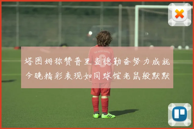 塔图姆称赞普里查德勤奋努力成就今晚精彩表现如同球馆老鼠般默默付出