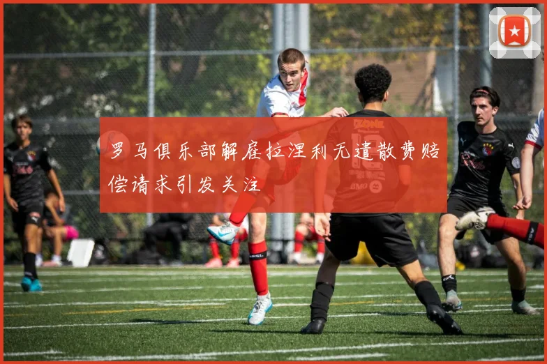罗马俱乐部解雇拉涅利无遣散费赔偿请求引发关注