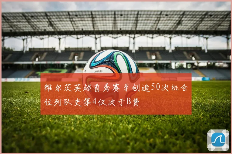 维尔茨英超首秀赛季创造50次机会位列队史第4仅次于B费
