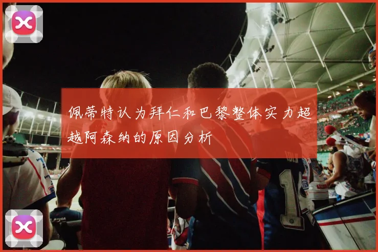 佩蒂特认为拜仁和巴黎整体实力超越阿森纳的原因分析