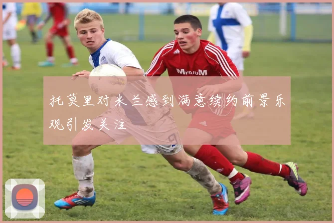 托莫里对米兰感到满意续约前景乐观引发关注