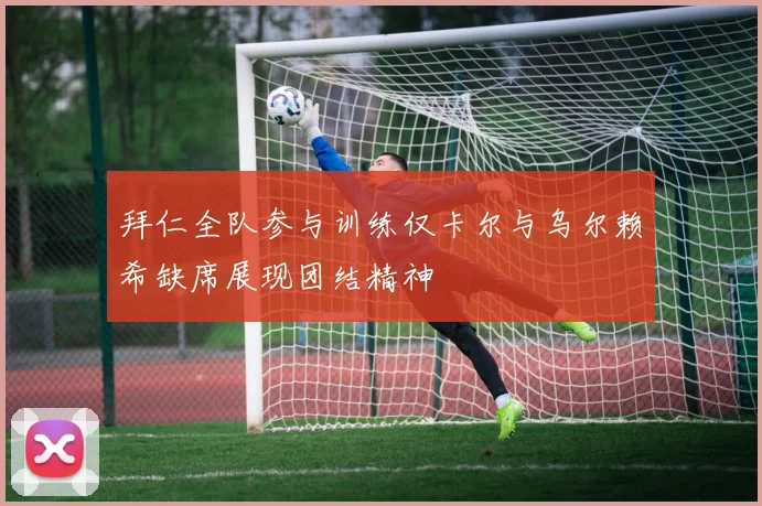 拜仁全队参与训练仅卡尔与乌尔赖希缺席展现团结精神