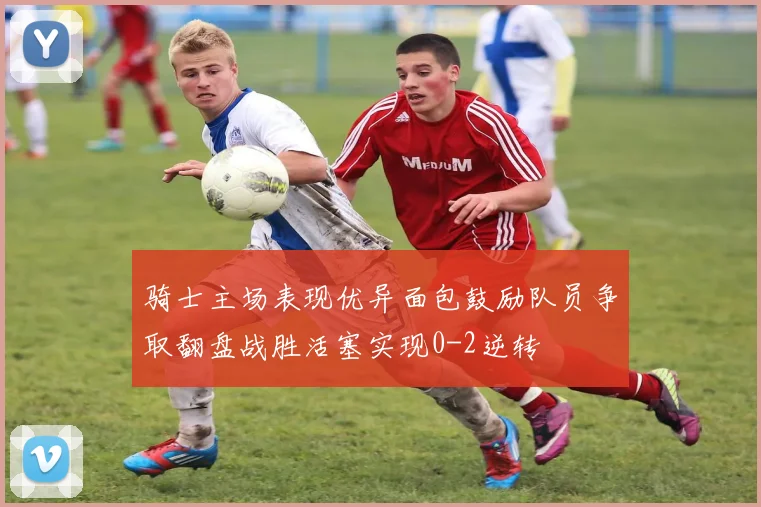 骑士主场表现优异面包鼓励队员争取翻盘战胜活塞实现0-2逆转