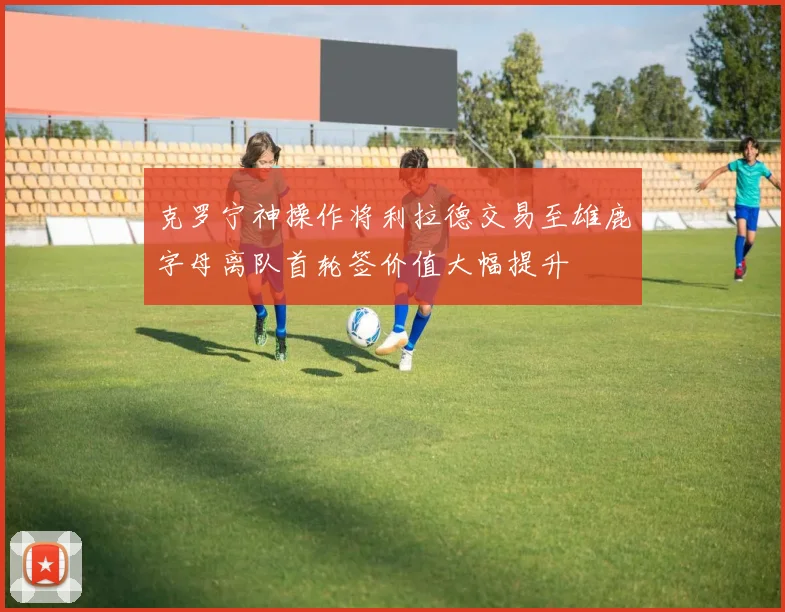 克罗宁神操作将利拉德交易至雄鹿字母离队首轮签价值大幅提升