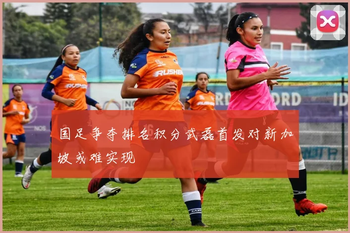 国足争夺排名积分武磊首发对新加坡或难实现