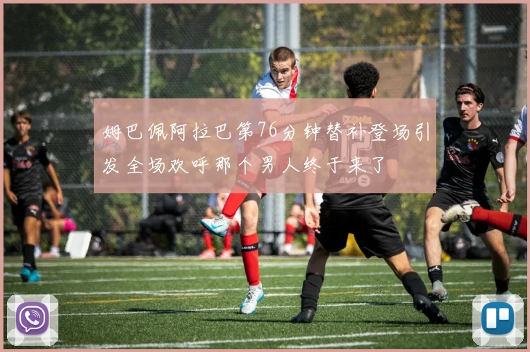 姆巴佩阿拉巴第76分钟替补登场引发全场欢呼那个男人终于来了