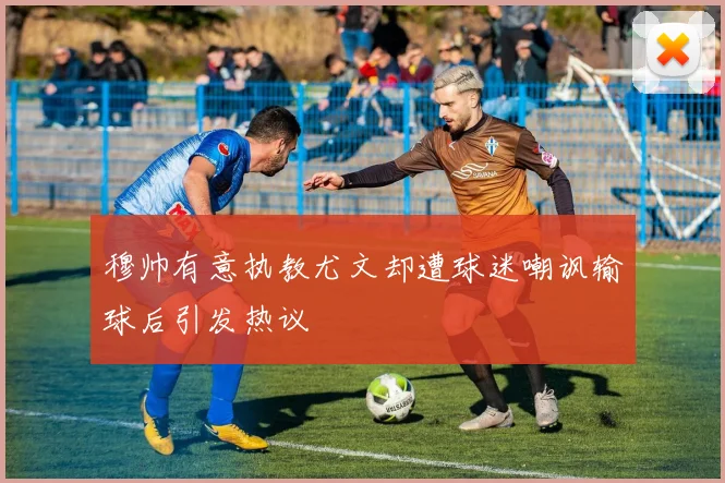 穆帅有意执教尤文却遭球迷嘲讽输球后引发热议
