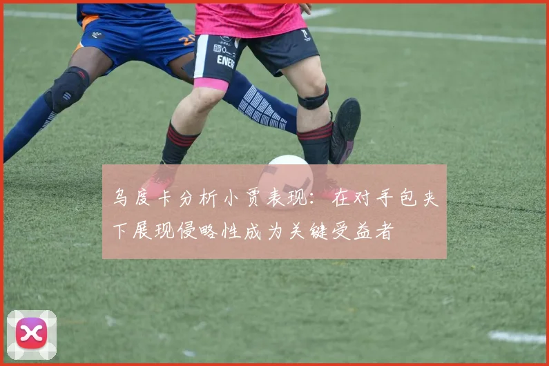 乌度卡分析小贾表现：在对手包夹下展现侵略性成为关键受益者