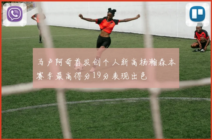 马卢阿奇首发创个人新高杨瀚森本赛季最高得分19分表现出色