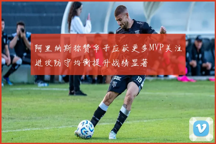 阿里纳斯称赞华子应获更多MVP关注进攻防守均衡提升战绩显著