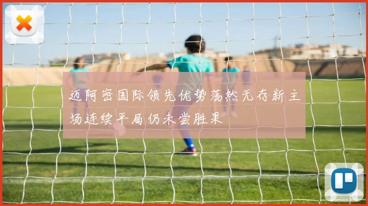 迈阿密国际领先优势荡然无存新主场连续平局仍未尝胜果