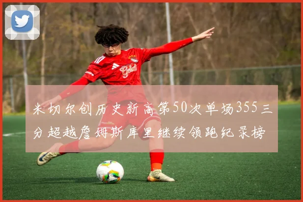 米切尔创历史新高第50次单场355三分超越詹姆斯库里继续领跑纪录榜